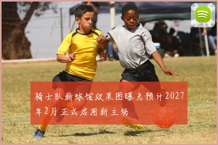 骑士队新球馆效果图曝光预计2027年2月正式启用新主场
