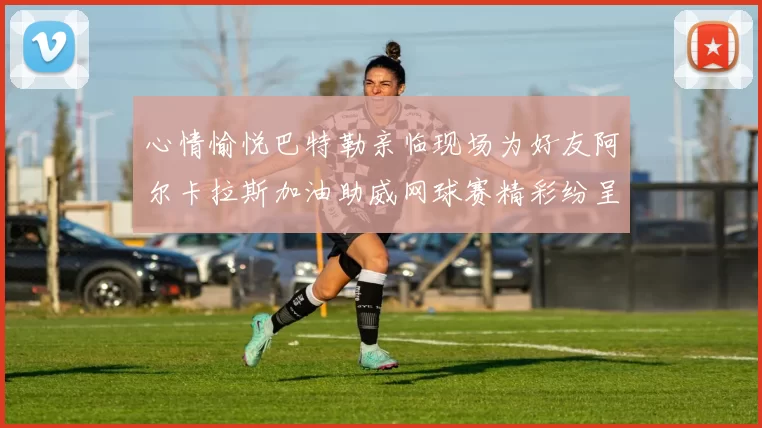 心情愉悦巴特勒亲临现场为好友阿尔卡拉斯加油助威网球赛精彩纷呈