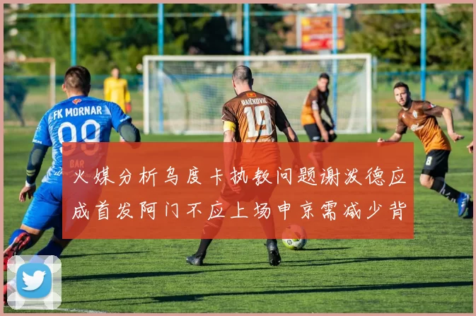 火媒分析乌度卡执教问题谢泼德应成首发阿门不应上场申京需减少背打次数
