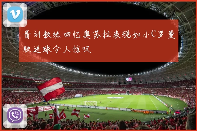 青训教练回忆奥苏拉表现如小C罗曼联进球令人惊叹