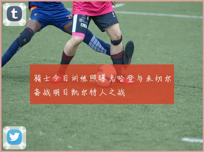 骑士今日训练照曝光哈登与米切尔备战明日凯尔特人之战
