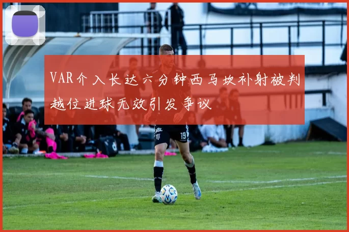 VAR介入长达六分钟西马坎补射被判越位进球无效引发争议
