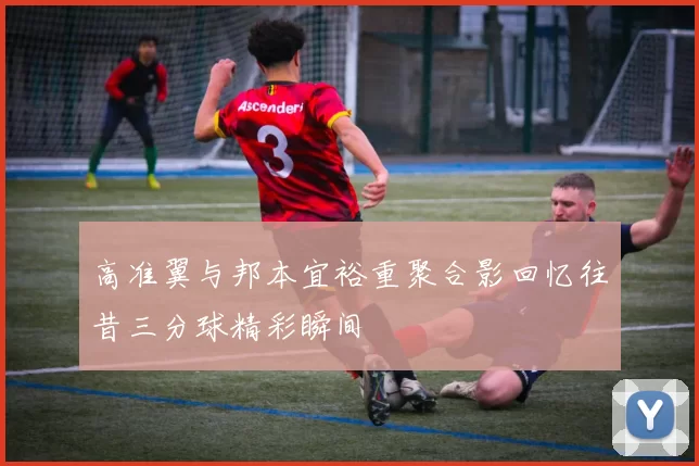 高准翼与邦本宜裕重聚合影回忆往昔三分球精彩瞬间